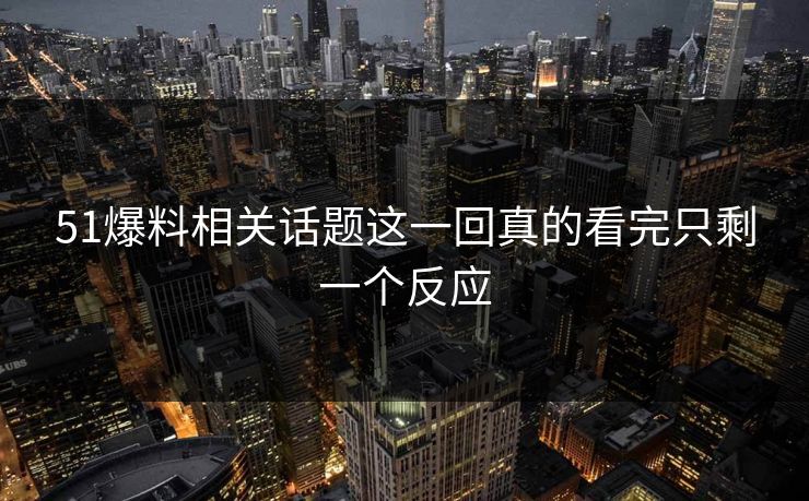 51爆料相关话题这一回真的看完只剩一个反应