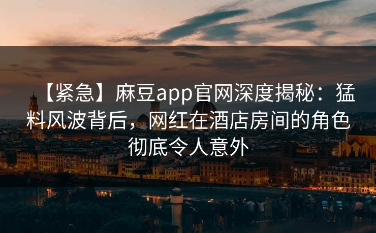 【紧急】麻豆app官网深度揭秘：猛料风波背后，网红在酒店房间的角色彻底令人意外