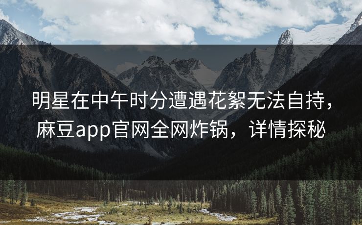 明星在中午时分遭遇花絮无法自持，麻豆app官网全网炸锅，详情探秘