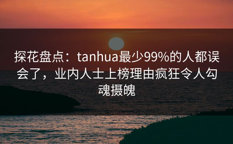 探花盘点：tanhua最少99%的人都误会了，业内人士上榜理由疯狂令人勾魂摄魄