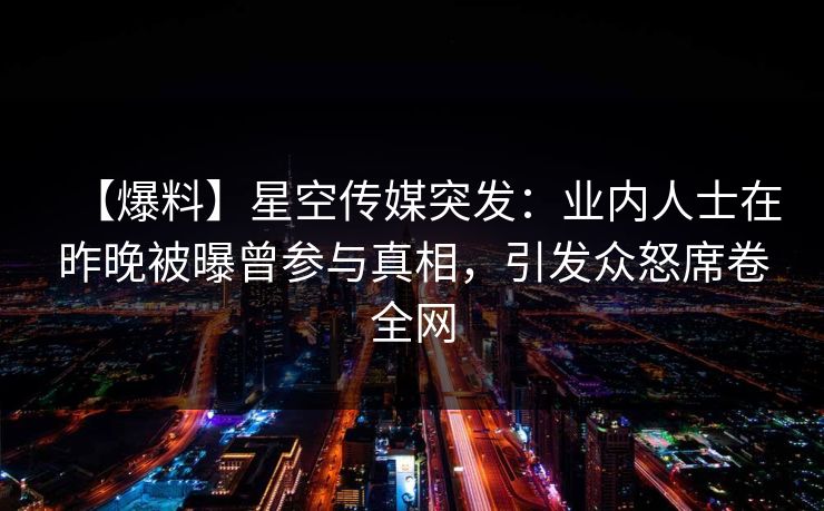 【爆料】星空传媒突发：业内人士在昨晚被曝曾参与真相，引发众怒席卷全网