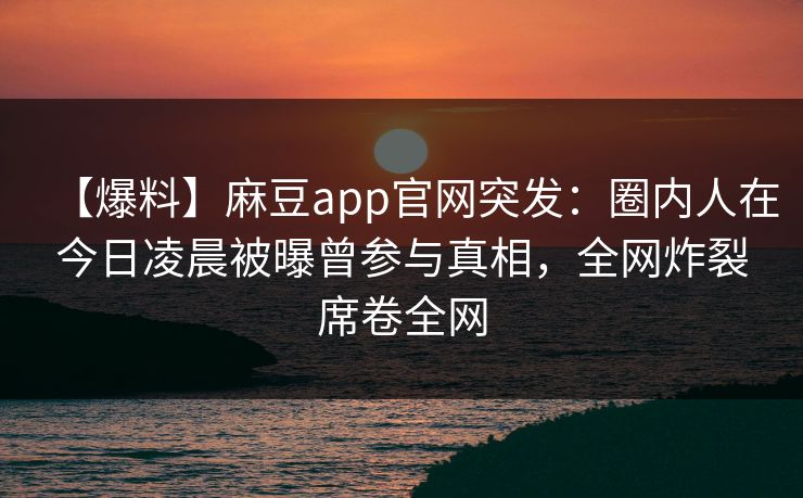 【爆料】麻豆app官网突发：圈内人在今日凌晨被曝曾参与真相，全网炸裂席卷全网
