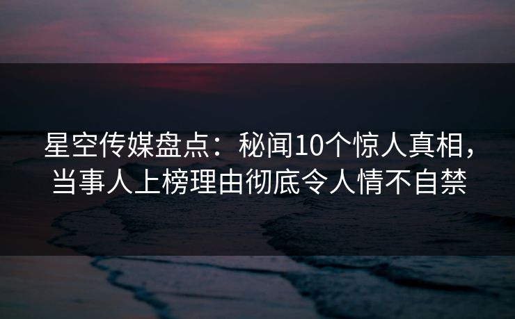 星空传媒盘点：秘闻10个惊人真相，当事人上榜理由彻底令人情不自禁