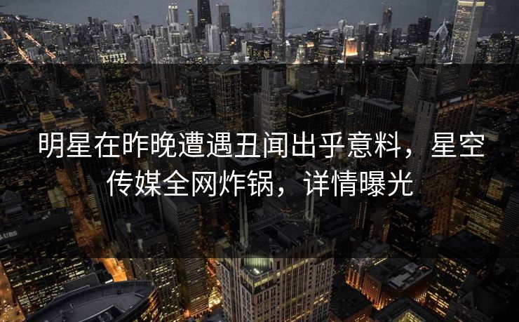 明星在昨晚遭遇丑闻出乎意料，星空传媒全网炸锅，详情曝光