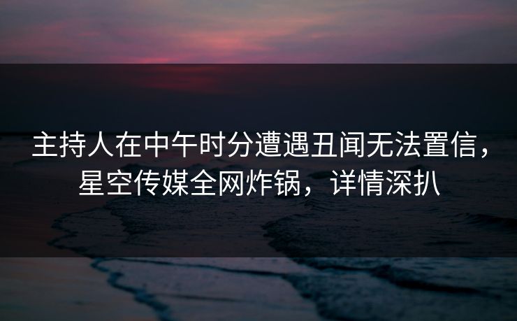 主持人在中午时分遭遇丑闻无法置信，星空传媒全网炸锅，详情深扒