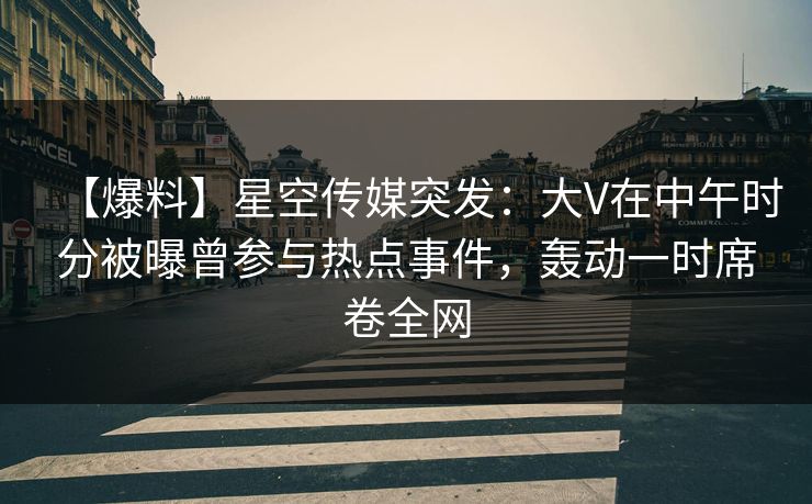 【爆料】星空传媒突发：大V在中午时分被曝曾参与热点事件，轰动一时席卷全网