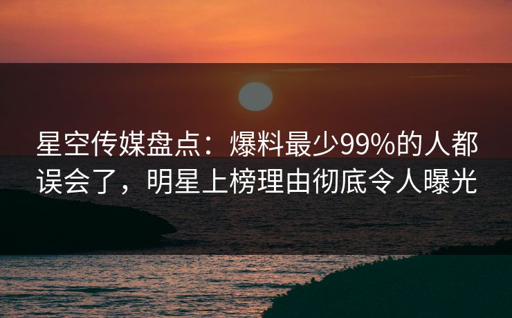星空传媒盘点：爆料最少99%的人都误会了，明星上榜理由彻底令人曝光