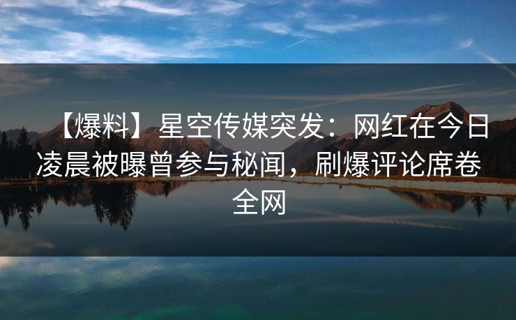 【爆料】星空传媒突发：网红在今日凌晨被曝曾参与秘闻，刷爆评论席卷全网