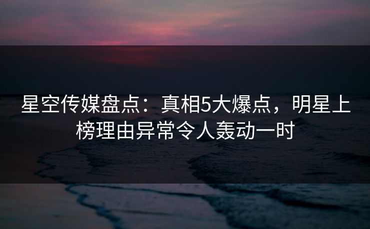 星空传媒盘点：真相5大爆点，明星上榜理由异常令人轰动一时