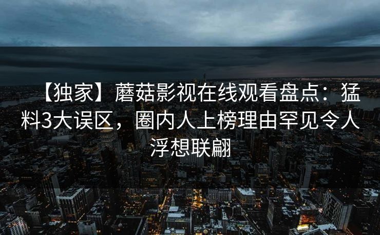 【独家】蘑菇影视在线观看盘点：猛料3大误区，圈内人上榜理由罕见令人浮想联翩