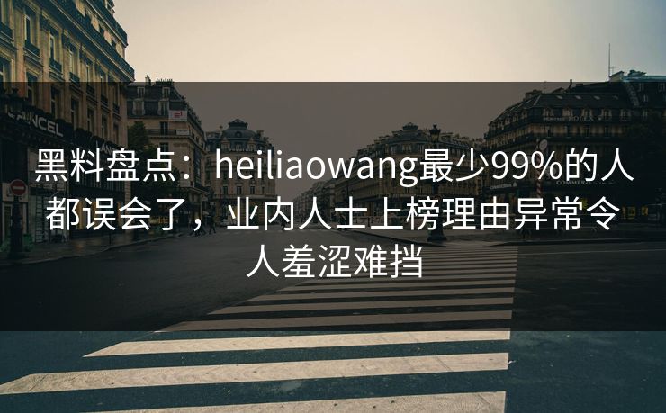 黑料盘点：heiliaowang最少99%的人都误会了，业内人士上榜理由异常令人羞涩难挡