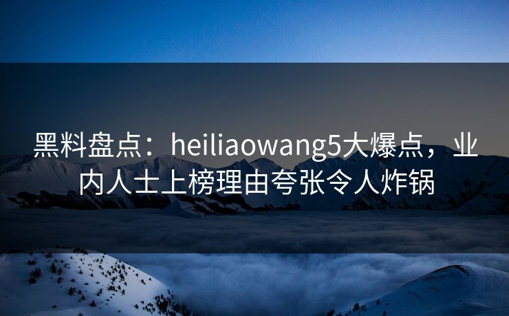 黑料盘点：heiliaowang5大爆点，业内人士上榜理由夸张令人炸锅