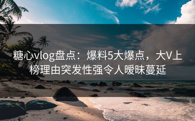 糖心vlog盘点：爆料5大爆点，大V上榜理由突发性强令人暧昧蔓延
