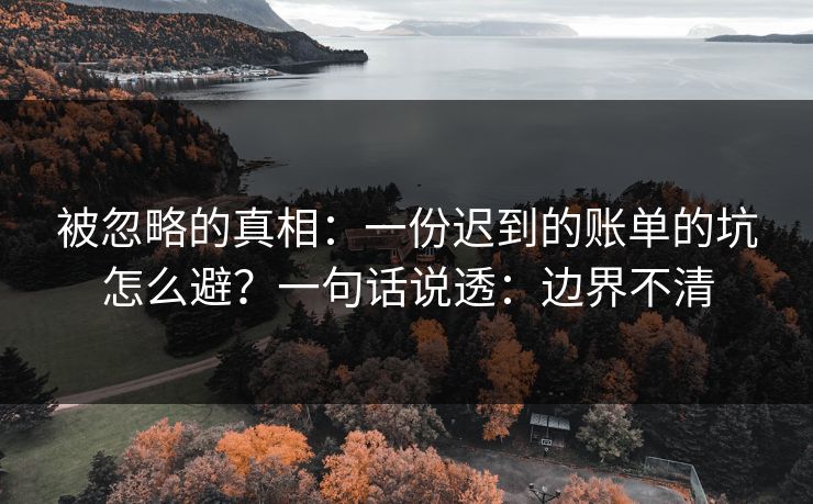 被忽略的真相：一份迟到的账单的坑怎么避？一句话说透：边界不清