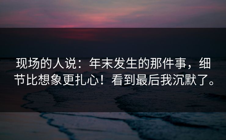 现场的人说：年末发生的那件事，细节比想象更扎心！看到最后我沉默了。